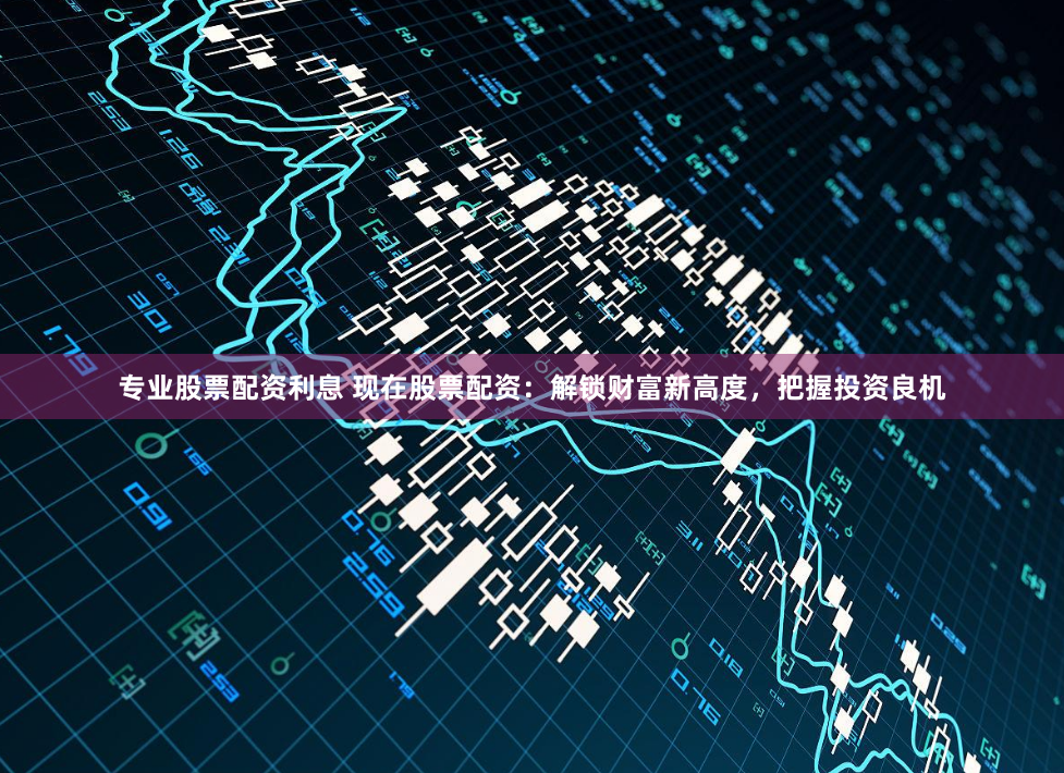 专业股票配资利息 现在股票配资：解锁财富新高度，把握投资良机