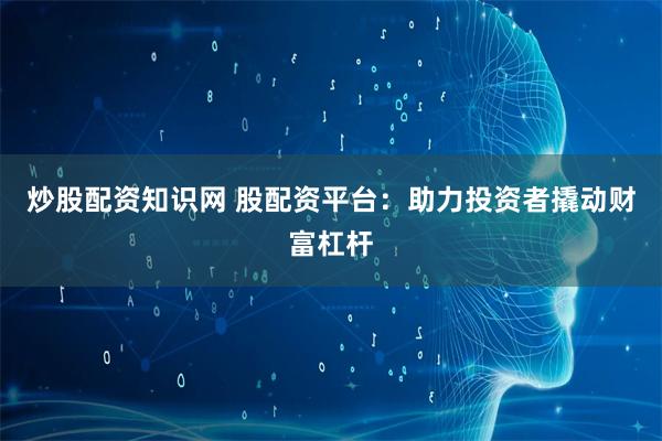 炒股配资知识网 股配资平台：助力投资者撬动财富杠杆