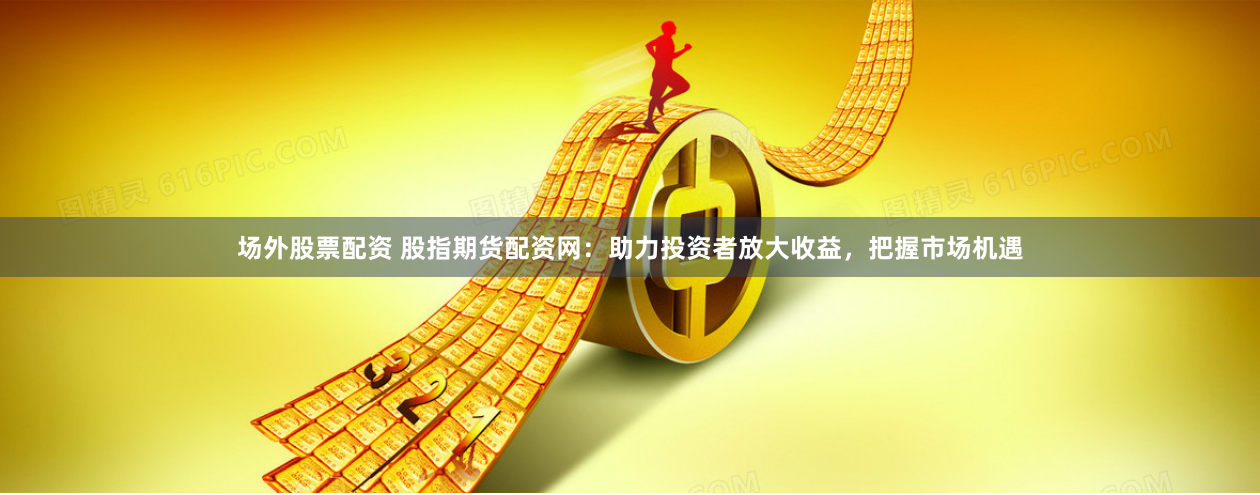 场外股票配资 股指期货配资网：助力投资者放大收益，把握市场机遇