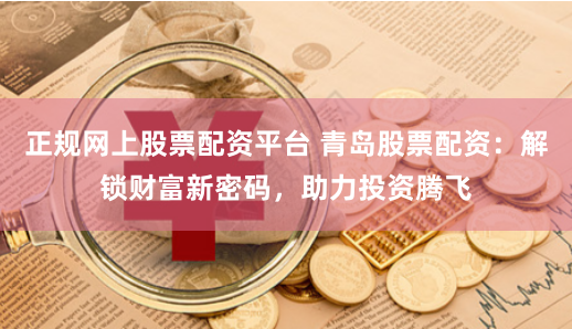 正规网上股票配资平台 青岛股票配资：解锁财富新密码，助力投资腾飞