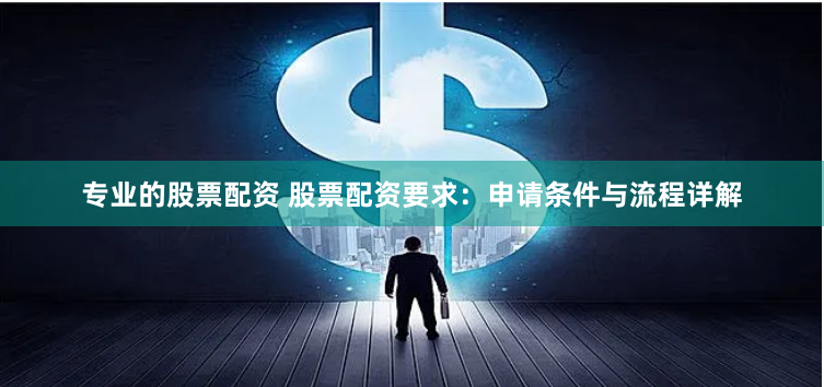 专业的股票配资 股票配资要求：申请条件与流程详解