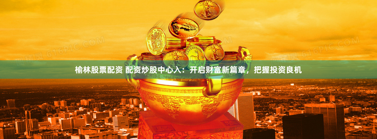 榆林股票配资 配资炒股中心入：开启财富新篇章，把握投资良机