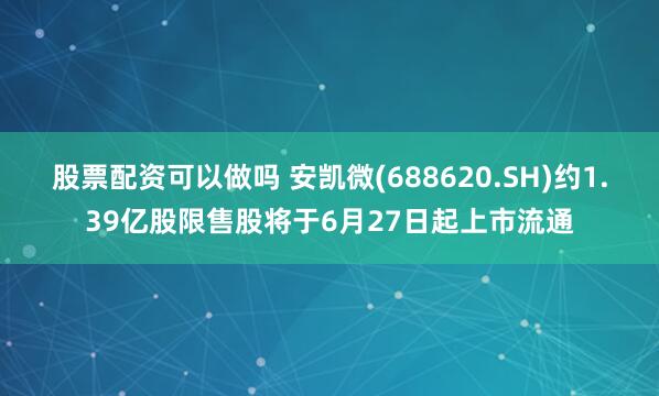 股票配资可以做吗 安凯微(688620.SH)约1.39亿股限售股将于6月27日起上市流通