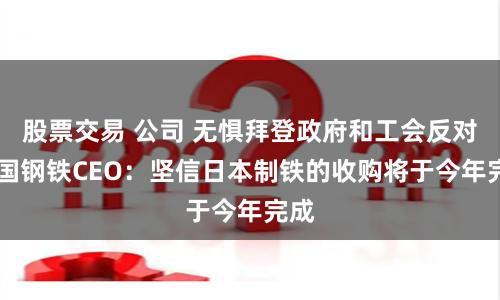 股票交易 公司 无惧拜登政府和工会反对 美国钢铁CEO：坚信日本制铁的收购将于今年完成