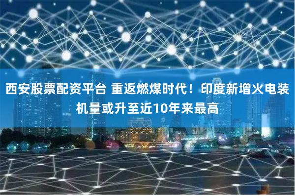 西安股票配资平台 重返燃煤时代！印度新增火电装机量或升至近10年来最高