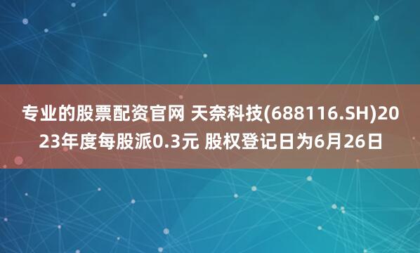 专业的股票配资官网 天奈科技(688116.SH)2023年度每股派0.3元 股权登记日为6月26日