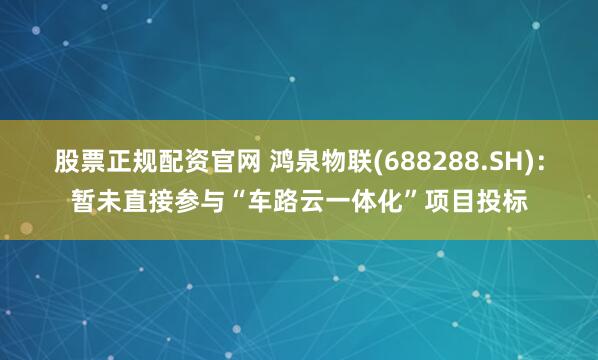 股票正规配资官网 鸿泉物联(688288.SH)：暂未直接参与“车路云一体化”项目投标
