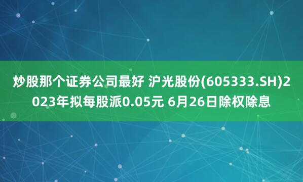 炒股那个证券公司最好 沪光股份(605333.SH)2023年拟每股派0.05元 6月26日除权除息
