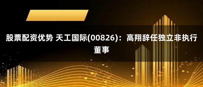 股票配资优势 天工国际(00826)：高翔辞任独立非执行董事