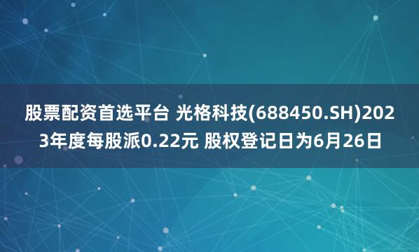 股票配资首选平台 光格科技(688450.SH)2023年度每股派0.22元 股权登记日为6月26日