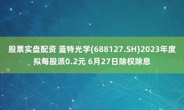 股票实盘配资 蓝特光学(688127.SH)2023年度拟每股派0.2元 6月27日除权除息