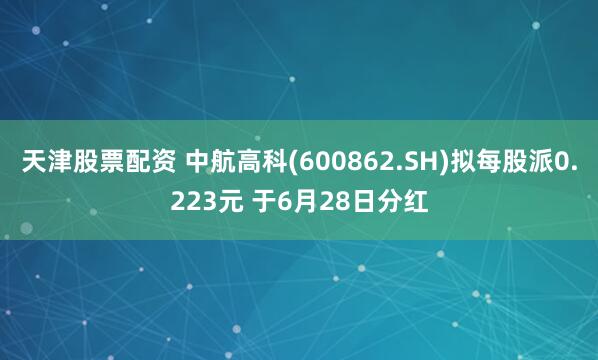 天津股票配资 中航高科(600862.SH)拟每股派0.223元 于6月28日分红