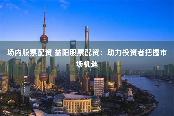 场内股票配资 益阳股票配资：助力投资者把握市场机遇